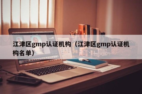 江津区gmp认证机构（江津区gmp认证机构名单）