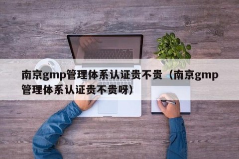 南京gmp管理体系认证贵不贵（南京gmp管理体系认证贵不贵呀）