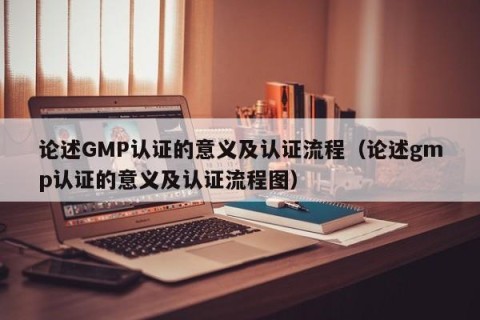 论述GMP认证的意义及认证流程（论述gmp认证的意义及认证流程图）