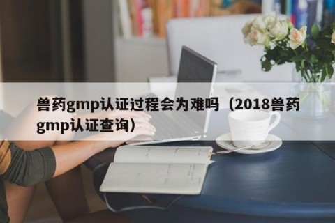 兽药gmp认证过程会为难吗（2018兽药gmp认证查询）