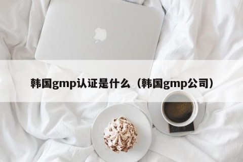 韩国gmp认证是什么（韩国gmp公司）