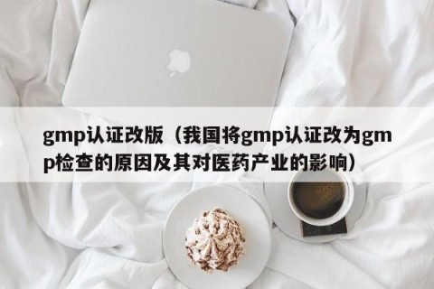 gmp认证改版（我国将gmp认证改为gmp检查的原因及其对医药产业的影响）