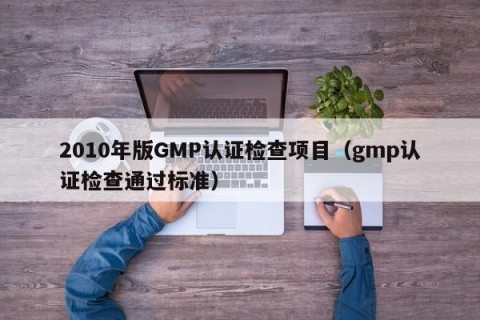 2010年版GMP认证检查项目（gmp认证检查通过标准）