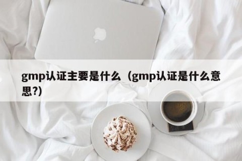 gmp认证主要是什么（gmp认证是什么意思?）