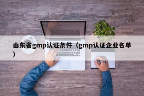 山东省gmp认证条件（gmp认证企业名单）