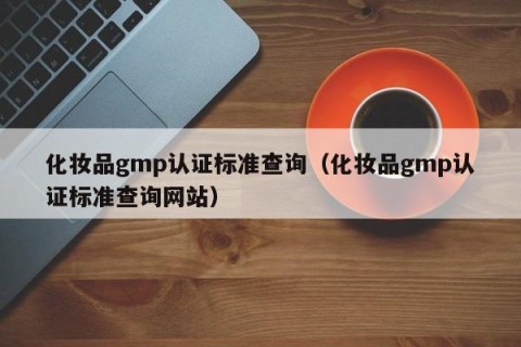 化妆品gmp认证标准查询（化妆品gmp认证标准查询网站）