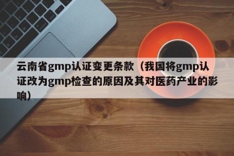 云南省gmp认证变更条款（我国将gmp认证改为gmp检查的原因及其对医药产业的影响）