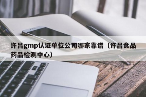 许昌gmp认证单位公司哪家靠谱（许昌食品药品检测中心）