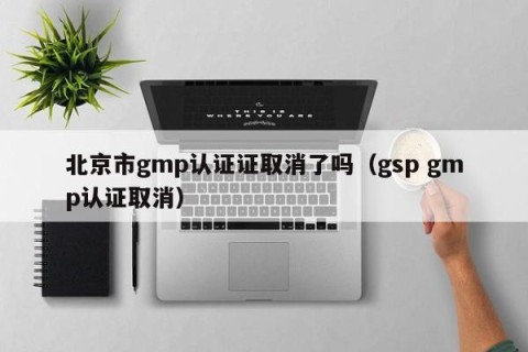 北京市gmp认证证取消了吗（gsp gmp认证取消）