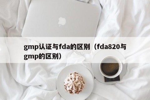 gmp认证与fda的区别（fda820与gmp的区别）