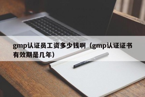 gmp认证员工资多少钱啊（gmp认证证书有效期是几年）