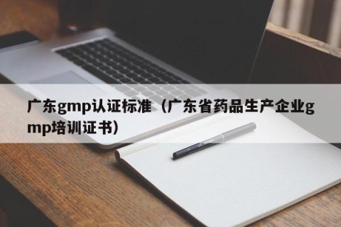 广东gmp认证标准（广东省药品生产企业gmp培训证书）