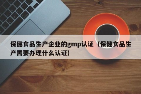 保健食品生产企业的gmp认证（保健食品生产需要办理什么认证）