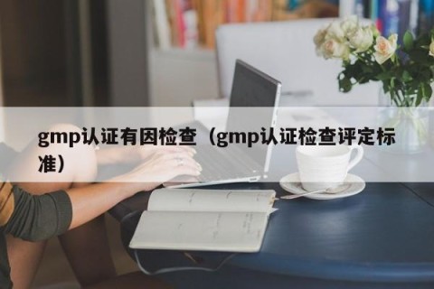 gmp认证有因检查（gmp认证检查评定标准）