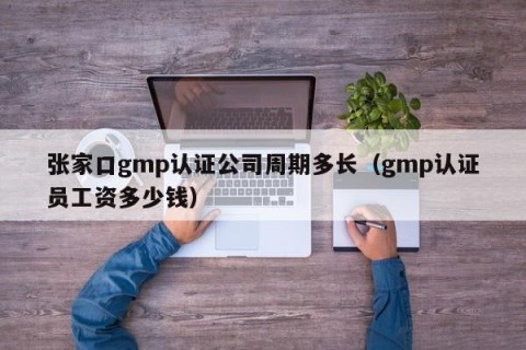 张家口gmp认证公司周期多长（gmp认证员工资多少钱）