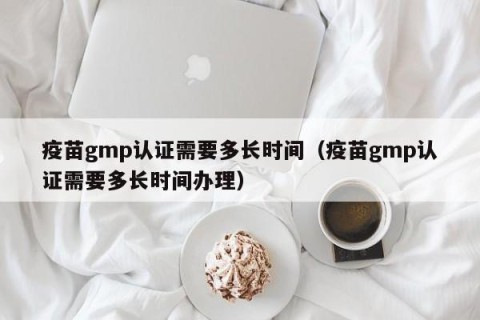 疫苗gmp认证需要多长时间（疫苗gmp认证需要多长时间办理）