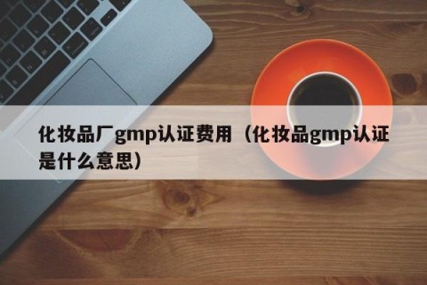 化妆品厂gmp认证费用（化妆品gmp认证是什么意思）