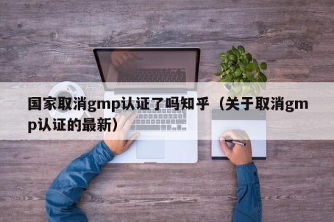 国家取消gmp认证了吗知乎（关于取消gmp认证的最新）