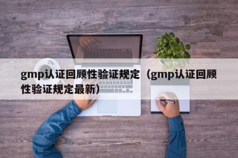 gmp认证回顾性验证规定（gmp认证回顾性验证规定最新）