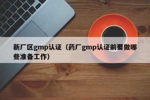 新厂区gmp认证（药厂gmp认证前要做哪些准备工作）