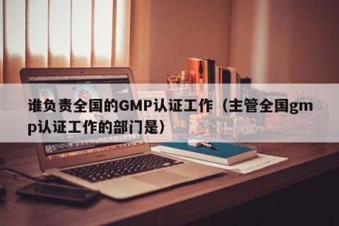 谁负责全国的GMP认证工作（主管全国gmp认证工作的部门是）