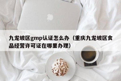 九龙坡区gmp认证怎么办（重庆九龙坡区食品经营许可证在哪里办理）