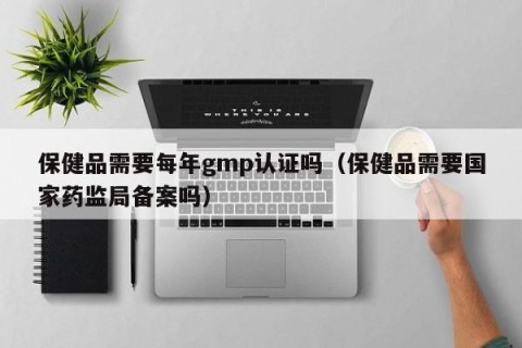 保健品需要每年gmp认证吗（保健品需要国家药监局备案吗）