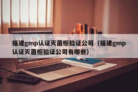 福建gmp认证灭菌柜验证公司（福建gmp认证灭菌柜验证公司有哪些）