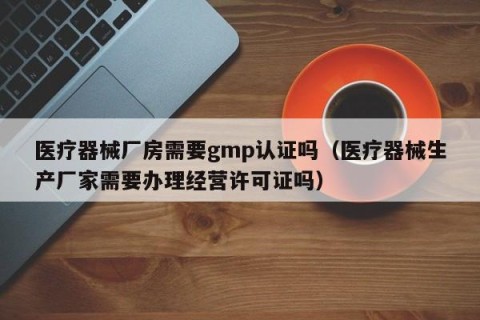 医疗器械厂房需要gmp认证吗（医疗器械生产厂家需要办理经营许可证吗）