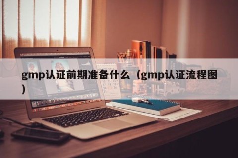 gmp认证前期准备什么（gmp认证流程图）