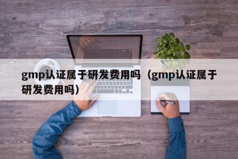 gmp认证属于研发费用吗（gmp认证属于研发费用吗）