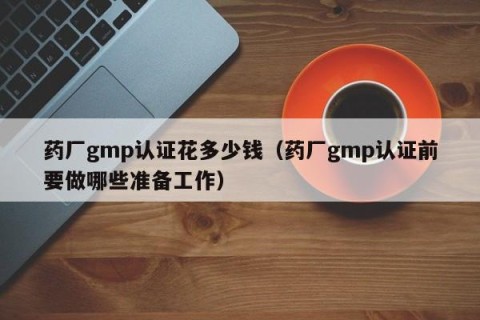 药厂gmp认证花多少钱（药厂gmp认证前要做哪些准备工作）