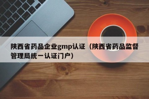 陕西省药品企业gmp认证（陕西省药品监督管理局统一认证门户）