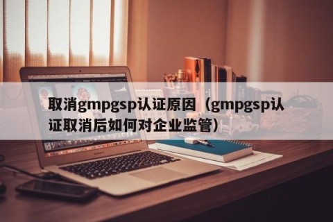 取消gmpgsp认证原因（gmpgsp认证取消后如何对企业监管）
