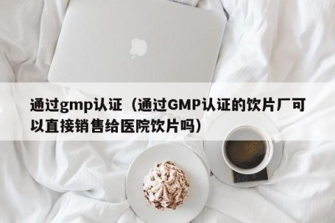 通过gmp认证（通过GMP认证的饮片厂可以直接销售给医院饮片吗）