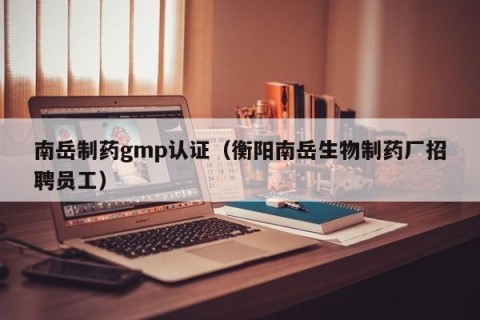 南岳制药gmp认证（衡阳南岳生物制药厂招聘员工）