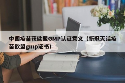 中国疫苗获欧盟GMP认证意义（新冠灭活疫苗欧盟gmp证书）