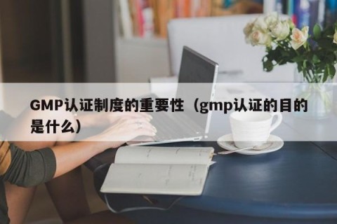 GMP认证制度的重要性（gmp认证的目的是什么）
