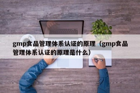 gmp食品管理体系认证的原理（gmp食品管理体系认证的原理是什么）