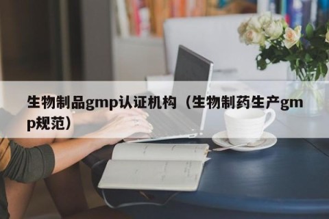 生物制品gmp认证机构（生物制药生产gmp规范）