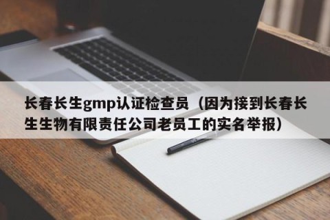 长春长生gmp认证检查员（因为接到长春长生生物有限责任公司老员工的实名举报）