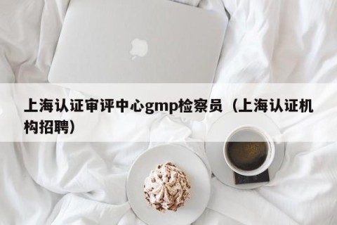 上海认证审评中心gmp检察员（上海认证机构招聘）