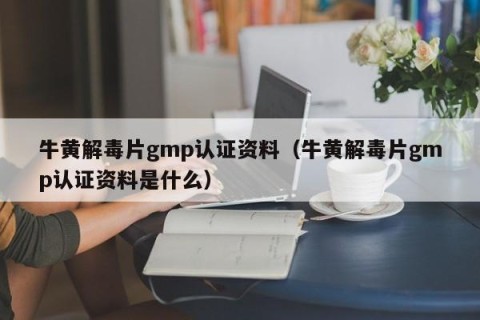 牛黄解毒片gmp认证资料（牛黄解毒片gmp认证资料是什么）