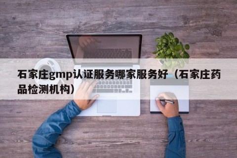 石家庄gmp认证服务哪家服务好（石家庄药品检测机构）