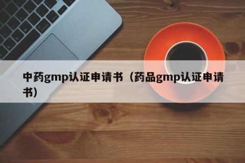 中药gmp认证申请书（药品gmp认证申请书）