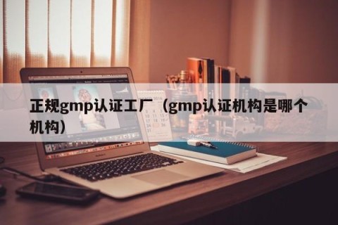 正规gmp认证工厂（gmp认证机构是哪个机构）