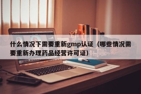什么情况下需要重新gmp认证（哪些情况需要重新办理药品经营许可证）