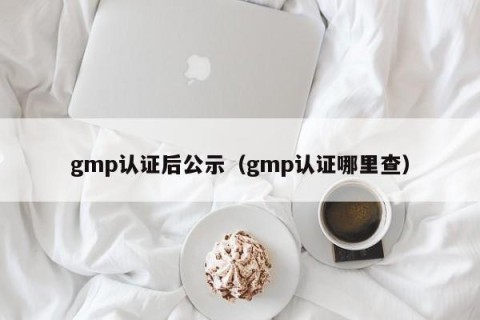 gmp认证后公示（gmp认证哪里查）
