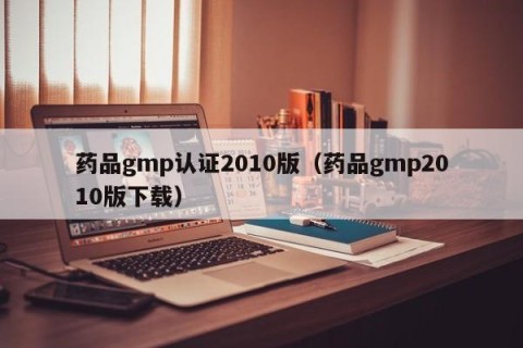 药品gmp认证2010版（药品gmp2010版下载）