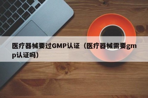 医疗器械要过GMP认证（医疗器械需要gmp认证吗）